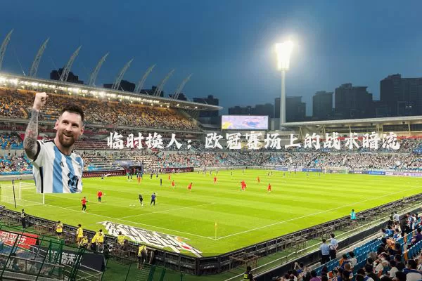 临时换人:欧冠赛场上的战术暗流
