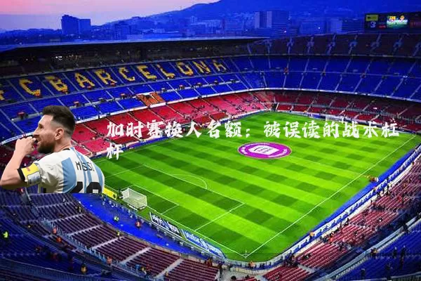 加时赛换人名额：被误读的战术杠杆