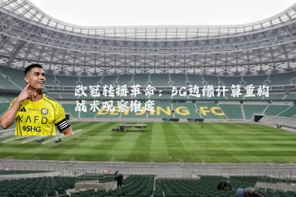 欧冠转播革命:5G边缘计算重构战术观察维度